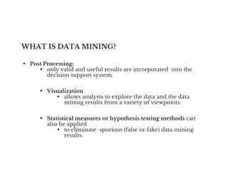 WHAT IS DATA MINING?
• Post Processing:
• only valid and useful results are incorporated into the
decision support system.
• Visualization
• Visualization
• allows analysts to explore the data and the data
mining results from a variety of viewpoints.
• Statistical measures or hypothesis testing methods can
also be applied
• to eliminate spurious (false or fake) data mining
results.
 