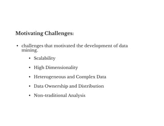 Motivating Challenges:
• challenges that motivated the development of data
mining.
• Scalability
• High Dimensionality
• Heterogeneous and Complex Data
• Data Ownership and Distribution
• Non-traditional Analysis
 