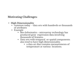 Motivating Challenges:
• High Dimensionality
• common today - data sets with hundreds or thousands
of attributes
• Example
• Bio-Informatics - microarray technology has
• Bio-Informatics - microarray technology has
produced gene expression data involving
thousands of features.
• Data sets with temporal or spatial components
also tend to have high dimensionality.
• a data set that contains measurements of
temperature at various locations.
 