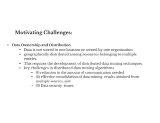 Motivating Challenges:
• Data Ownership and Distribution
• Data is not stored in one location or owned by one organization
• geographically distributed among resources belonging to multiple
entities.
• This requires the development of distributed data mining techniques.
• This requires the development of distributed data mining techniques.
• key challenges in distributed data mining algorithms
• (1) reduction in the amount of communication needed
• (2) effective consolidation of data mining results obtained from
multiple sources, and
• (3) Data security issues.
 