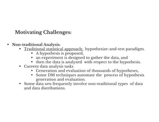 Motivating Challenges:
• Non-traditional Analysis:
• Traditional statistical approach: hypothesize-and-test paradigm.
• A hypothesis is proposed,
• an experiment is designed to gather the data, and
• then the data is analyzed with respect to the hypothesis.
• then the data is analyzed with respect to the hypothesis.
• Current data analysis tasks
• Generation and evaluation of thousands of hypotheses,
• Some DM techniques automate the process of hypothesis
generation and evaluation.
• Some data sets frequently involve non-traditional types of data
and data distributions.
 