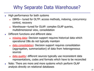 17
Why Separate Data Warehouse?
■ High performance for both systems
■ DBMS— tuned for OLTP: access methods, indexing, concurrency
control, recovery
■ Warehouse—tuned for OLAP: complex OLAP queries,
multidimensional view, consolidation
■ Different functions and different data:
■ missing data: Decision support requires historical data which
operational DBs do not typically maintain
■ data consolidation: Decision support requires consolidation
(aggregation, summarization) of data from heterogeneous
sources
■ data quality: different sources typically use inconsistent data
representations, codes and formats which have to be reconciled
■ Note: There are more and more systems which perform OLAP
analysis directly on relational databases
 