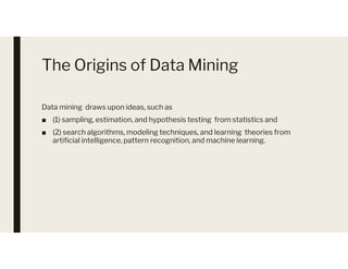 The Origins of Data Mining
Data mining draws upon ideas, such as
■ (1) sampling, estimation, and hypothesis testing from statistics and
■ (2) search algorithms, modeling techniques, and learning theories from
artificial intelligence, pattern recognition, and machine learning.
■ (2) search algorithms, modeling techniques, and learning theories from
artificial intelligence, pattern recognition, and machine learning.
 