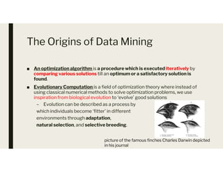 The Origins of Data Mining
■ An optimization algorithm is a procedure which is executed iteratively by
comparing various solutions till an optimum or a satisfactory solution is
found.
■ Evolutionary Computation is a field of optimization theory where instead of
■ Evolutionary Computation is a field of optimization theory where instead of
using classical numerical methods to solve optimization problems, we use
inspiration from biological evolution to ‘evolve’ good solutions
– Evolution can be described as a process by
which individuals become ‘fitter’ in different
environments through adaptation,
natural selection, and selective breeding.
picture of the famous finches Charles Darwin depicted
in his journal
 