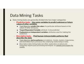 Data Mining Tasks
■ Data mining tasks are generally divided into two major categories:
– Predictive tasks. - Use some variables to predict unknown or future
values of other variables
■ Task Objective: predict the value of a particular attribute based on the
values of other attributes.
■ Target/Dependent Variable: attribute to be predicted
■ Explanatory or independent variables: attributes used for making the
■ Explanatory or independent variables: attributes used for making the
prediction
– Descriptive tasks. - Find human-interpretable patterns that
describe the data.
■ Task objective: derive patterns (correlations, trends, clusters, trajectories,
and anomalies) that summarize the underlying relationships in data.
■ Descriptive data mining tasks are often exploratory in nature and
frequently require post processing techniques to validate and explain the
results.
 