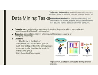 Data Mining Tasks
■ Correlation is a statistical term describing the degree to which two variables
move in coordination with one another.
■ Trends: a general direction in which something is developing or
changing.(meaning)
Clusters
Trajectory data mining enables to predict the moving
location details of humans, vehicles, animals and so on.
Anomaly detection is a step in data mining that
identifies data points, events, and/or observations
that deviate from a dataset’s normal behavior.
■ Clusters
– Clustering is the task of
data points into a number of groups
such that data points in the same groups
are more similar to other data points
in the same group
than those in other groups
https://www.javatpoint.com/data-mining-cluster-
analysis
 