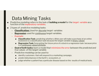 Data Mining Tasks
■ Predictive modeling refers to the task of building a model for the target variable as a
function of the explanatory variables.
■ 2 types of predictive modeling tasks:
– Classification: Used for discrete target variables
– Regression: used for continuous target variables.
– Example:
■ Classification Task : predicting whether a Web user will make a purchase at an online
■ Classification Task : predicting whether a Web user will make a purchase at an online
bookstore is a classification task because the target variable is binary-valued.
■ Regression Task: forecasting the future price of a stock is a regression task because price
is a continuous-valued attribute.
– Goal of both tasks: learn a model that minimizes the error between the predicted and
true values of the target variable.
– Predictive modeling can be used to:
■ identify customers that will respond to a marketing campaign,
■ predict disturbances in the Earth’s ecosystem, or
■ judge whether a patient has a particular disease based on the results of medical tests.
 