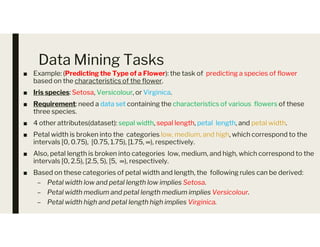 Data Mining Tasks
■ Example: (Predicting the Type of a Flower): the task of predicting a species of flower
based on the characteristics of the flower.
■ Iris species: Setosa, Versicolour, or Virginica.
■ Requirement: need a data set containing the characteristics of various flowers of these
three species.
■ 4 other attributes(dataset): sepal width, sepal length, petal length, and petal width.
■ 4 other attributes(dataset): sepal width, sepal length, petal length, and petal width.
■ Petal width is broken into the categories low, medium, and high, which correspond to the
intervals [0, 0.75), [0.75, 1.75), [1.75, ∞), respectively.
■ Also, petal length is broken into categories low, medium, and high, which correspond to the
intervals [0, 2.5), [2.5, 5), [5, ∞), respectively.
■ Based on these categories of petal width and length, the following rules can be derived:
– Petal width low and petal length low implies Setosa.
– Petal width medium and petal length medium implies Versicolour.
– Petal width high and petal length high implies Virginica.
 