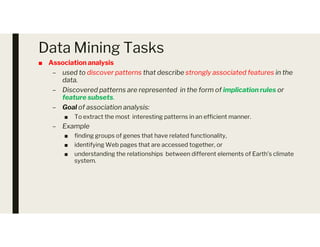 Data Mining Tasks
■ Association analysis
– used to discover patterns that describe strongly associated features in the
data.
– Discovered patterns are represented in the form of implication rules or
feature subsets.
– Goal of association analysis:
■ To extract the most interesting patterns in an efficient manner.
– Example
– Example
■ finding groups of genes that have related functionality,
■ identifying Web pages that are accessed together, or
■ understanding the relationships between different elements of Earth’s climate
system.
 