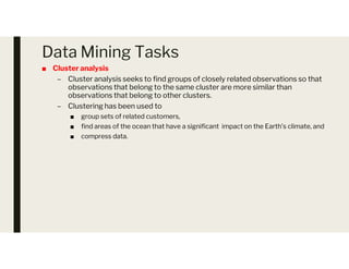 Data Mining Tasks
■ Cluster analysis
– Cluster analysis seeks to find groups of closely related observations so that
observations that belong to the same cluster are more similar than
observations that belong to other clusters.
– Clustering has been used to
■ group sets of related customers,
■ find areas of the ocean that have a significant impact on the Earth’s climate, and
■ compress data.
■ compress data.
 