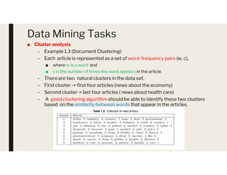 Data Mining Tasks
■ Cluster analysis
– Example 1.3 (Document Clustering)
– Each article is represented as a set of word-frequency pairs (w, c),
■ where w is a word and
■ c is the number of times the word appears in the article.
– There are two natural clusters in the data set.
– First cluster -> first four articles (news about the economy)
– First cluster -> first four articles (news about the economy)
– Second cluster-> last four articles ( news about health care)
– A good clustering algorithm should be able to identify these two clusters
based on the similarity between words that appear in the articles.
 