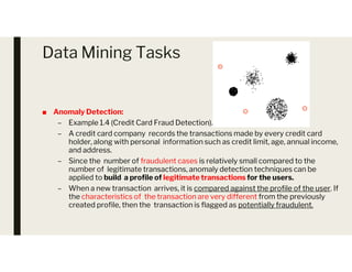 Data Mining Tasks
■ Anomaly Detection:
– Example 1.4 (Credit Card Fraud Detection).
– A credit card company records the transactions made by every credit card
holder, along with personal information such as credit limit, age, annual income,
– A credit card company records the transactions made by every credit card
holder, along with personal information such as credit limit, age, annual income,
and address.
– Since the number of fraudulent cases is relatively small compared to the
number of legitimate transactions, anomaly detection techniques can be
applied to build a profile of legitimate transactions for the users.
– When a new transaction arrives, it is compared against the profile of the user. If
the characteristics of the transaction are very different from the previously
created profile, then the transaction is flagged as potentially fraudulent.
 