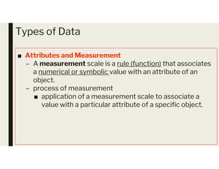 Types of Data
■ Attributes and Measurement
– A measurement scale is a rule (function) that associates
a numerical or symbolic value with an attribute of an
object.
– process of measurement
– process of measurement
■ application of a measurement scale to associate a
value with a particular attribute of a specific object.
 