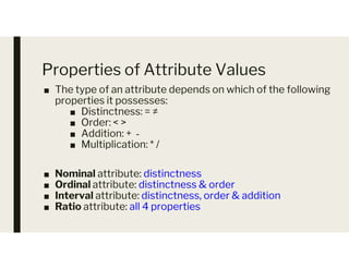 Properties of Attribute Values
■ The type of an attribute depends on which of the following
properties it possesses:
■ Distinctness: = ≠
■ Order: < >
■ Addition: + ‐
■ Addition: + ‐
■ Multiplication: * /
■ Nominal attribute: distinctness
■ Ordinal attribute: distinctness & order
■ Interval attribute: distinctness, order & addition
■ Ratio attribute: all 4 properties
 