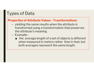 Types of Data
Properties of Attribute Values - Transformations
– yielding the same results when the attribute is
transformed using a transformation that preserves
the attribute’s meaning.
– Example:-
the average length of a set of objects is different
– Example:-
■ the average length of a set of objects is different
when measured in meters rather than in feet, but
both averages represent the same length.
 