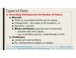 Types of Data
■ Describing Attributes by the Number of Values
a. Discrete
■ finite or countably infinite set of values.
■ Categorical - zip codes or ID numbers, or
■ Numeric - counts.
■ Binary attributes (special case of discrete)
■ Binary attributes (special case of discrete)
– assume only two values,
– e.g., true/false, yes/no, male/female, or 0/1.
b. Continuous
■ values are real numbers.
■ Ex:- temperature, height, or weight.
Any of the measurement scale types—nominal, ordinal, interval, and ratio—could be combined
with any of the types based on the number of attribute values—binary, discrete, and continuous.
 