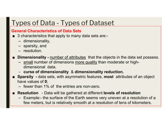 Types of Data - Types of Dataset
General Characteristics of Data Sets
■ 3 characteristics that apply to many data sets are:-
– dimensionality,
– sparsity, and
– resolution.
■ Dimensionality - number of attributes that the objects in the data set possess.
– small number of dimensions more quality than moderate or high-
– small number of dimensions more quality than moderate or high-
dimensional data.
– curse of dimensionality & dimensionality reduction.
■ Sparsity - data sets, with asymmetric features, most attributes of an object
have values of 0;
– fewer than 1% of the entries are non-zero.
■ Resolution - Data will be gathered at different levels of resolution
– Example:- the surface of the Earth seems very uneven at a resolution of a
few meters, but is relatively smooth at a resolution of tens of kilometers.
 
