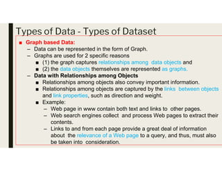 Types of Data - Types of Dataset
■ Graph based Data:
– Data can be represented in the form of Graph.
– Graphs are used for 2 specific reasons
■ (1) the graph captures relationships among data objects and
■ (2) the data objects themselves are represented as graphs.
– Data with Relationships among Objects
■ Relationships among objects also convey important information.
■ Relationships among objects are captured by the links between objects
and link properties, such as direction and weight.
■ Example:
– Web page in www contain both text and links to other pages.
– Web search engines collect and process Web pages to extract their
contents.
– Links to and from each page provide a great deal of information
about the relevance of a Web page to a query, and thus, must also
be taken into consideration.
 
