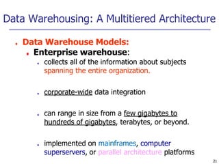 Data Warehousing: A Multitiered Architecture
21
■ Data Warehouse Models:
■ Enterprise warehouse:
■ collects all of the information about subjects
spanning the entire organization.
■ corporate-wide data integration
■ can range in size from a few gigabytes to
hundreds of gigabytes, terabytes, or beyond.
■ implemented on mainframes, computer
superservers, or parallel architecture platforms
 