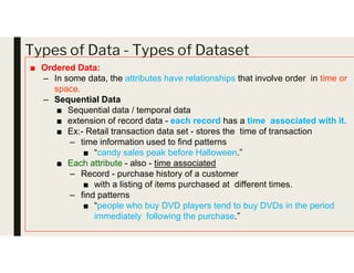 Types of Data - Types of Dataset
■ Ordered Data:
– In some data, the attributes have relationships that involve order in time or
space.
– Sequential Data
■ Sequential data / temporal data
■ extension of record data - each record has a time associated with it.
■ Ex:- Retail transaction data set - stores the time of transaction
– time information used to find patterns
■ “candy sales peak before Halloween.”
■ Each attribute - also - time associated
– Record - purchase history of a customer
■ with a listing of items purchased at different times.
– find patterns
■ “people who buy DVD players tend to buy DVDs in the period
immediately following the purchase.”
 