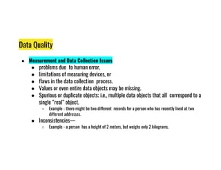 Data Quality
● Measurement and Data Collection Issues
● problems due to human error,
● limitations of measuring devices, or
● flaws in the data collection process.
Values or even entire data objects may be missing.
● Values or even entire data objects may be missing.
● Spurious or duplicate objects; i.e., multiple data objects that all correspond to a
single “real” object.
○ Example - there might be two different records for a person who has recently lived at two
different addresses.
● Inconsistencies—
○ Example - a person has a height of 2 meters, but weighs only 2 kilograms.
 