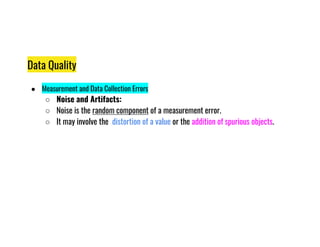 Data Quality
● Measurement and Data Collection Errors
○ Noise and Artifacts:
○ Noise is the random component of a measurement error.
○ It may involve the distortion of a value or the addition of spurious objects.
○ It may involve the distortion of a value or the addition of spurious objects.
 