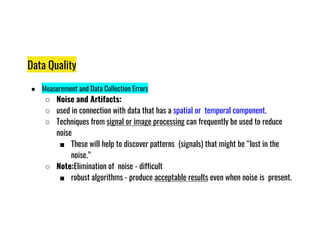 Data Quality
● Measurement and Data Collection Errors
○ Noise and Artifacts:
○ used in connection with data that has a spatial or temporal component.
○ Techniques from signal or image processing can frequently be used to reduce
○ Techniques from signal or image processing can frequently be used to reduce
noise
■ These will help to discover patterns (signals) that might be “lost in the
noise.”
○ Note:Elimination of noise - difficult
■ robust algorithms - produce acceptable results even when noise is present.
 