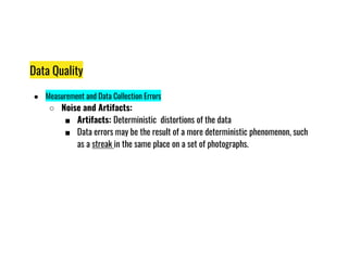Data Quality
● Measurement and Data Collection Errors
○ Noise and Artifacts:
■ Artifacts: Deterministic distortions of the data
■ Data errors may be the result of a more deterministic phenomenon, such
■ Data errors may be the result of a more deterministic phenomenon, such
as a streak in the same place on a set of photographs.
 