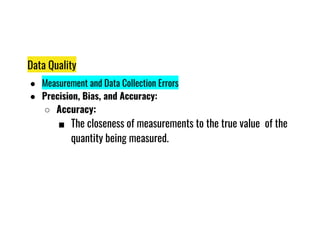 Data Quality
● Measurement and Data Collection Errors
● Precision, Bias, and Accuracy:
○ Accuracy:
■ The closeness of measurements to the true value of the
■ The closeness of measurements to the true value of the
quantity being measured.
 