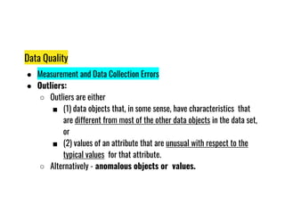Data Quality
● Measurement and Data Collection Errors
● Outliers:
○ Outliers are either
■ (1) data objects that, in some sense, have characteristics that
■ (1) data objects that, in some sense, have characteristics that
are different from most of the other data objects in the data set,
or
■ (2) values of an attribute that are unusual with respect to the
typical values for that attribute.
○ Alternatively - anomalous objects or values.
 