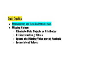 Data Quality
● Measurement and Data Collection Errors
● Missing Values:
○ Eliminate Data Objects or Attributes
○ Estimate Missing Values
○ Estimate Missing Values
○ Ignore the Missing Value during Analysis
○ Inconsistent Values
 