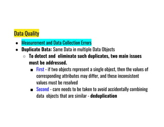 Data Quality
● Measurement and Data Collection Errors
● Duplicate Data: Same Data in multiple Data Objects
○ To detect and eliminate such duplicates, two main issues
must be addressed.
must be addressed.
■ First - if two objects represent a single object, then the values of
corresponding attributes may differ, and these inconsistent
values must be resolved
■ Second - care needs to be taken to avoid accidentally combining
data objects that are similar - deduplication
 