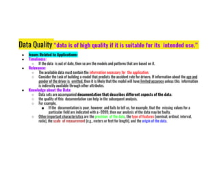 Data Quality “data is of high quality if it is suitable for its intended use.”
● Issues Related to Applications:
● Timeliness:
○ If the data is out of date, then so are the models and patterns that are based on it.
● Relevance:
○ The available data must contain the information necessary for the application.
○ Consider the task of building a model that predicts the accident rate for drivers. If information about the age and
gender of the driver is omitted, then it is likely that the model will have limited accuracy unless this information
is indirectly available through other attributes.
is indirectly available through other attributes.
● Knowledge about the Data:
○ Data sets are accompanied documentation that describes different aspects of the data;
○ the quality of this documentation can help in the subsequent analysis.
○ For example,
■ If the documentation is poor, however, and fails to tell us, for example, that the missing values for a
particular field are indicated with a -9999, then our analysis of the data may be faulty.
○ Other important characteristics are the precision of the data, the type of features (nominal, ordinal, interval,
ratio), the scale of measurement (e.g., meters or feet for length), and the origin of the data.
 