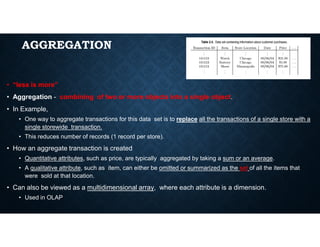 AGGREGATION
• “less is more”
• Aggregation - combining of two or more objects into a single object.
• In Example,
• One way to aggregate transactions for this data set is to replace all the transactions of a single store with a
single storewide transaction.
• This reduces number of records (1 record per store).
• How an aggregate transaction is created
• Quantitative attributes, such as price, are typically aggregated by taking a sum or an average.
• A qualitative attribute, such as item, can either be omitted or summarized as the set of all the items that
were sold at that location.
• Can also be viewed as a multidimensional array, where each attribute is a dimension.
• Used in OLAP
 