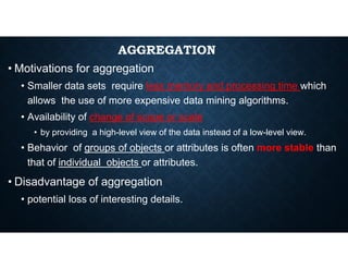 AGGREGATION
• Motivations for aggregation
• Smaller data sets require less memory and processing time which
allows the use of more expensive data mining algorithms.
• Availability of change of scope or scale
• by providing a high-level view of the data instead of a low-level view.
• by providing a high-level view of the data instead of a low-level view.
• Behavior of groups of objects or attributes is often more stable than
that of individual objects or attributes.
• Disadvantage of aggregation
• potential loss of interesting details.
 