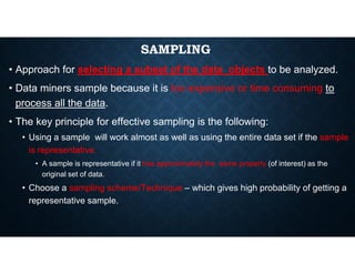 SAMPLING
• Approach for selecting a subset of the data objects to be analyzed.
• Data miners sample because it is too expensive or time consuming to
process all the data.
• The key principle for effective sampling is the following:
• Using a sample will work almost as well as using the entire data set if the sample
• Using a sample will work almost as well as using the entire data set if the sample
is representative.
• A sample is representative if it has approximately the same property (of interest) as the
original set of data.
• Choose a sampling scheme/Technique – which gives high probability of getting a
representative sample.
 