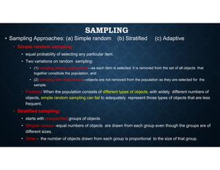 SAMPLING
• Sampling Approaches: (a) Simple random (b) Stratified (c) Adaptive
• Simple random sampling
• equal probability of selecting any particular item.
• Two variations on random sampling:
• (1) sampling without replacement—as each item is selected, it is removed from the set of all objects that
together constitute the population, and
• (2) sampling with replacement—objects are not removed from the population as they are selected for the
sample.
sample.
• Problem: When the population consists of different types of objects, with widely different numbers of
objects, simple random sampling can fail to adequately represent those types of objects that are less
frequent.
• Stratified sampling:
• starts with prespecified groups of objects
• Simpler version -equal numbers of objects are drawn from each group even though the groups are of
different sizes.
• Other - the number of objects drawn from each group is proportional to the size of that group.
 