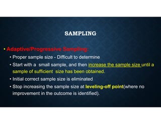 SAMPLING
• Adaptive/Progressive Sampling:
• Proper sample size - Difficult to determine
• Start with a small sample, and then increase the sample size until a
sample of sufficient size has been obtained.
• Initial correct sample size is eliminated
• Stop increasing the sample size at leveling-off point(where no
improvement in the outcome is identified).
 