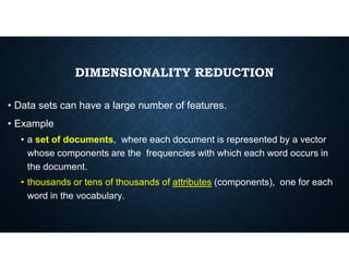 DIMENSIONALITY REDUCTION
• Data sets can have a large number of features.
• Example
• a set of documents, where each document is represented by a vector
• a set of documents, where each document is represented by a vector
whose components are the frequencies with which each word occurs in
the document.
• thousands or tens of thousands of attributes (components), one for each
word in the vocabulary.
 