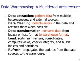Data Warehousing: A Multitiered Architecture
24
■ Data extraction: gathers data from multiple,
heterogeneous, and external sources.
■ Data Cleaning: detects errors in the data and
rectifies them when possible
■ Data transformation: converts data from
legacy or host format to warehouse format.
■ Load: sorts, summarizes, consolidates,
computes views, checks integrity, and builds
indices and partitions.
■ Refresh: propagates the updates from the data
sources to the warehouse.
 
