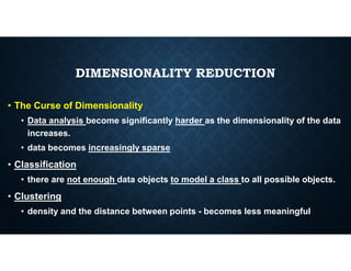 DIMENSIONALITY REDUCTION
• The Curse of Dimensionality
• Data analysis become significantly harder as the dimensionality of the data
increases.
increases.
• data becomes increasingly sparse
• Classification
• there are not enough data objects to model a class to all possible objects.
• Clustering
• density and the distance between points - becomes less meaningful
 