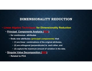 DIMENSIONALITY REDUCTION
• Linear Algebra Techniques for Dimensionality Reduction
• Principal Components Analysis (PCA)
• for continuous attributes
• for continuous attributes
• finds new attributes (principal components) that
• (1) are linear combinations of the original attributes,
• (2) are orthogonal (perpendicular) to each other, and
• (3) capture the maximum amount of variation in the data.
• Singular Value Decomposition (SVD)
• Related to PCA
 