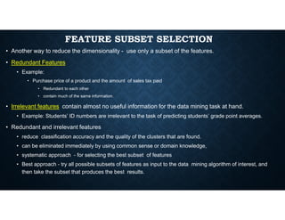 FEATURE SUBSET SELECTION
• Another way to reduce the dimensionality - use only a subset of the features.
• Redundant Features
• Example:
• Purchase price of a product and the amount of sales tax paid
• Redundant to each other
• contain much of the same information.
• Irrelevant features contain almost no useful information for the data mining task at hand.
• Example: Students’ ID numbers are irrelevant to the task of predicting students’ grade point averages.
• Redundant and irrelevant features
• reduce classification accuracy and the quality of the clusters that are found.
• can be eliminated immediately by using common sense or domain knowledge,
• systematic approach - for selecting the best subset of features
• Best approach - try all possible subsets of features as input to the data mining algorithm of interest, and
then take the subset that produces the best results.
 