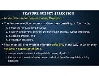 FEATURE SUBSET SELECTION
• An Architecture for Feature Subset Selection :
• The feature selection process is viewed as consisting of four parts:
1. a measure for evaluating a subset,
2. a search strategy that controls the generation of a new subset of features,
3. a stopping criterion, and
4. a validation procedure.
• Filter methods and wrapper methods differ only in the way in which they
evaluate a subset of features.
• wrapper method – uses the target data mining algorithm
• filter approach - evaluation technique is distinct from the target data mining
algorithm.
 