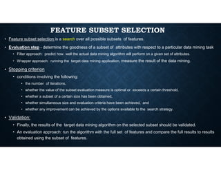 FEATURE SUBSET SELECTION
• Feature subset selection is a search over all possible subsets of features.
• Evaluation step - determine the goodness of a subset of attributes with respect to a particular data mining task
• Filter approach: predict how well the actual data mining algorithm will perform on a given set of attributes.
• Wrapper approach: running the target data mining application, measure the result of the data mining.
• Stopping criterion
• conditions involving the following:
• the number of iterations,
• the number of iterations,
• whether the value of the subset evaluation measure is optimal or exceeds a certain threshold,
• whether a subset of a certain size has been obtained,
• whether simultaneous size and evaluation criteria have been achieved, and
• whether any improvement can be achieved by the options available to the search strategy.
• Validation:
• Finally, the results of the target data mining algorithm on the selected subset should be validated.
• An evaluation approach: run the algorithm with the full set of features and compare the full results to results
obtained using the subset of features.
 