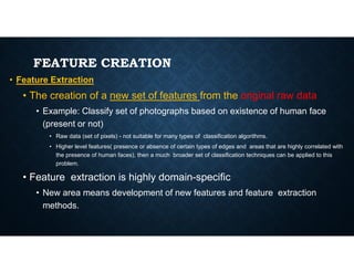 FEATURE CREATION
• Feature Extraction
• The creation of a new set of features from the original raw data
• Example: Classify set of photographs based on existence of human face
(present or not)
• Raw data (set of pixels) - not suitable for many types of classification algorithms.
• Raw data (set of pixels) - not suitable for many types of classification algorithms.
• Higher level features( presence or absence of certain types of edges and areas that are highly correlated with
the presence of human faces), then a much broader set of classification techniques can be applied to this
problem.
• Feature extraction is highly domain-specific
• New area means development of new features and feature extraction
methods.
 