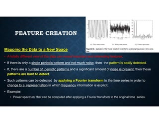 FEATURE CREATION
Mapping the Data to a New Space
• A totally different view of the data can reveal important and interesting features.
• If there is only a single periodic pattern and not much noise, then the pattern is easily detected.
• If there is only a single periodic pattern and not much noise, then the pattern is easily detected.
• If, there are a number of periodic patterns and a significant amount of noise is present, then these
patterns are hard to detect.
• Such patterns can be detected by applying a Fourier transform to the time series in order to
change to a representation in which frequency information is explicit.
• Example:
• Power spectrum that can be computed after applying a Fourier transform to the original time series.
 