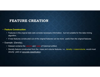FEATURE CREATION
• Feature Construction
• Features in the original data sets consists necessary information, but not suitable for the data mining
algorithm.
• If new features constructed out of the original features can be more useful than the original features.
• If new features constructed out of the original features can be more useful than the original features.
• Example (Density).
• Dataset contains the volume and mass of historical artifact.
• Density feature constructed from the mass and volume features, i.e., density = mass/volume, would most
directly yield an accurate classification.
 