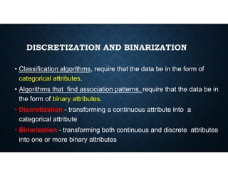 DISCRETIZATION AND BINARIZATION
• Classification algorithms, require that the data be in the form of
categorical attributes.
• Algorithms that find association patterns, require that the data be in
• Algorithms that find association patterns, require that the data be in
the form of binary attributes.
• Discretization - transforming a continuous attribute into a
categorical attribute
• Binarization - transforming both continuous and discrete attributes
into one or more binary attributes
 