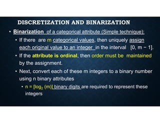 DISCRETIZATION AND BINARIZATION
• Binarization of a categorical attribute (Simple technique):
• If there are m categorical values, then uniquely assign
each original value to an integer in the interval [0, m − 1].
• If the attribute is ordinal, then order must be maintained
by the assignment.
by the assignment.
• Next, convert each of these m integers to a binary number
using n binary attributes
• n = [log2 (m)] binary digits are required to represent these
integers
 